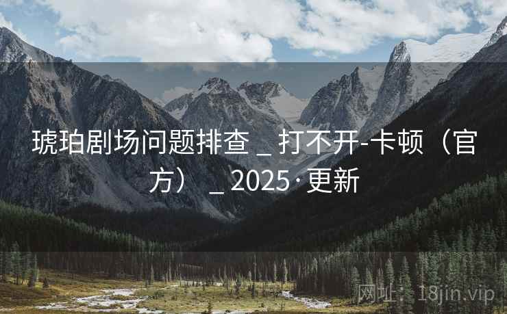 琥珀剧场问题排查 _ 打不开-卡顿(官方) _ 2025·更新 琥珀剧场问题排查 _ 打不开-卡顿(官方) _ 2025·更新
