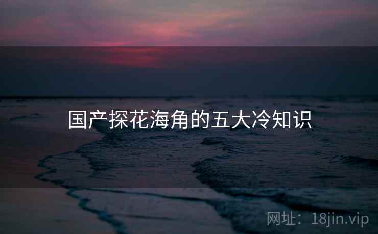 国产探花海角的五大冷知识 国产探花海角的五大冷知识