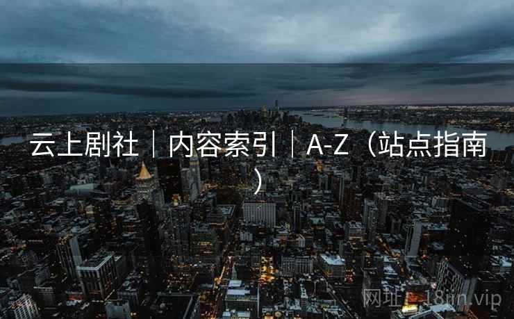 云上剧社|内容索引|A-Z(站点指南) 云上剧社|内容索引|A-Z(站点指南)