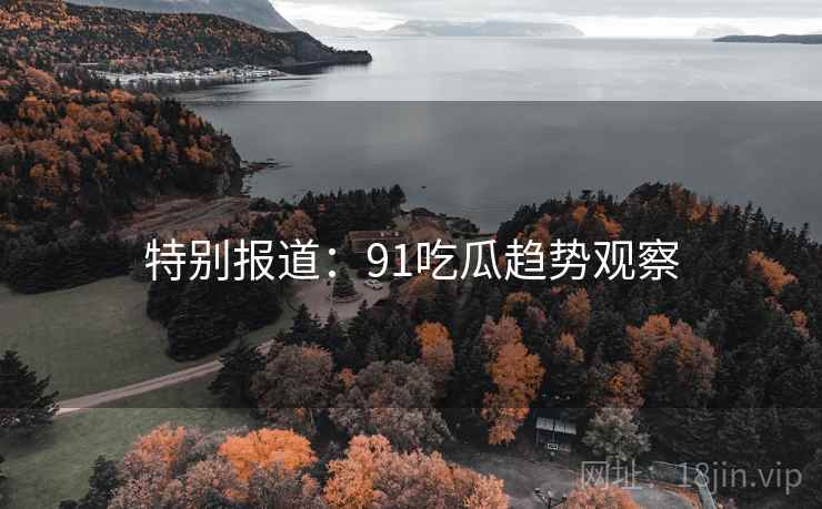 特别报道:91吃瓜趋势观察 特别报道:91吃瓜趋势观察